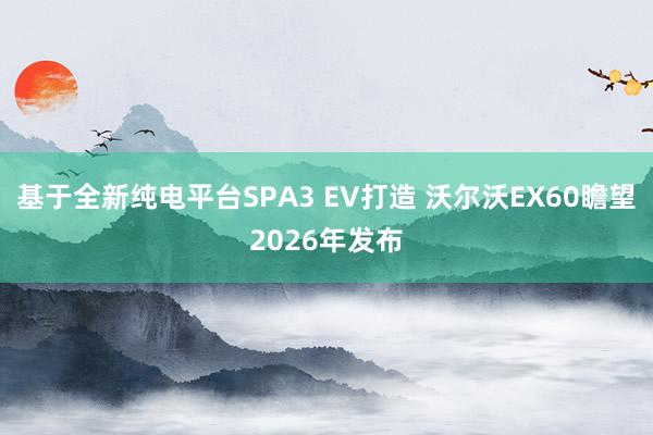 基于全新纯电平台SPA3 EV打造 沃尔沃EX60瞻望2026年发布