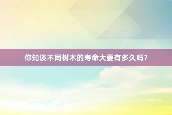 你知谈不同树木的寿命大要有多久吗？