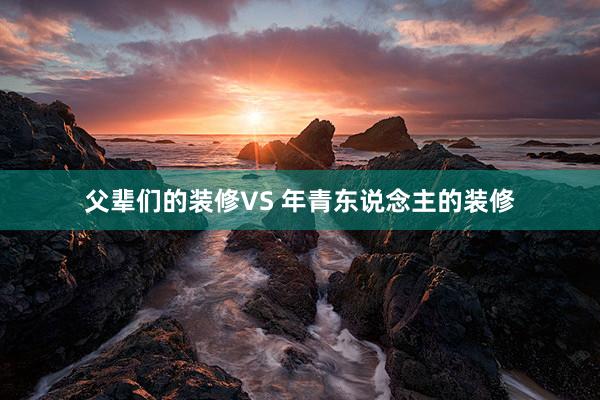 父辈们的装修VS 年青东说念主的装修