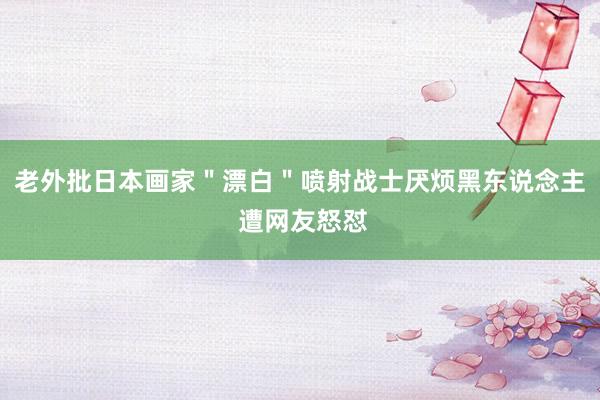 老外批日本画家＂漂白＂喷射战士厌烦黑东说念主 遭网友怒怼