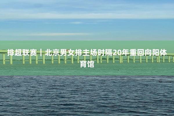 排超联赛｜北京男女排主场时隔20年重回向阳体育馆