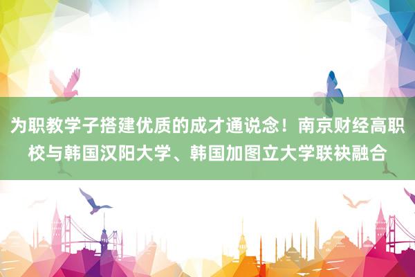 为职教学子搭建优质的成才通说念！南京财经高职校与韩国汉阳大学、韩国加图立大学联袂融合