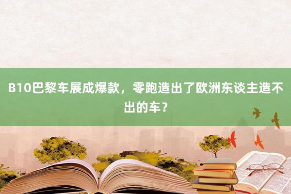 B10巴黎车展成爆款，零跑造出了欧洲东谈主造不出的车？