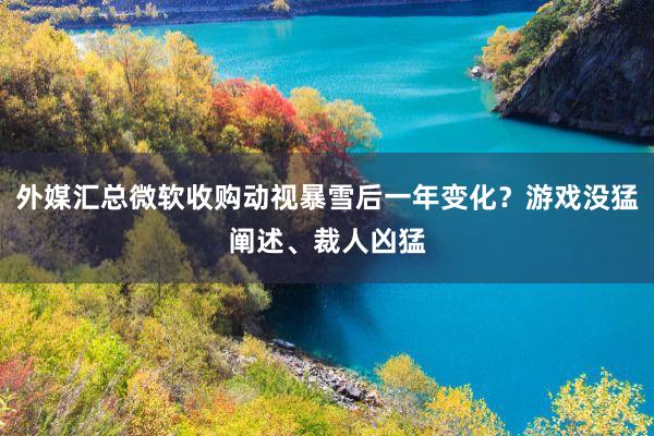 外媒汇总微软收购动视暴雪后一年变化？游戏没猛阐述、裁人凶猛