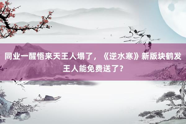 同业一醒悟来天王人塌了，《逆水寒》新版块鹤发王人能免费送了？