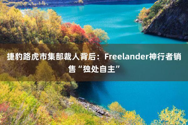 捷豹路虎市集部裁人背后：Freelander神行者销售“独处自主”