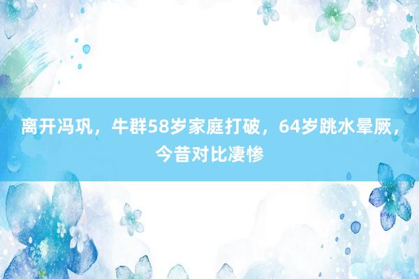 离开冯巩，牛群58岁家庭打破，64岁跳水晕厥，今昔对比凄惨