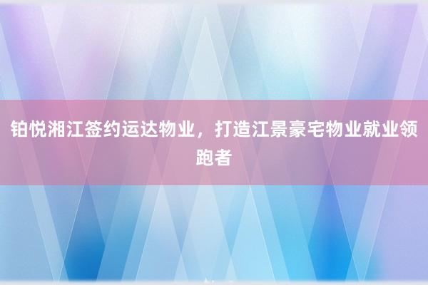 铂悦湘江签约运达物业，打造江景豪宅物业就业领跑者