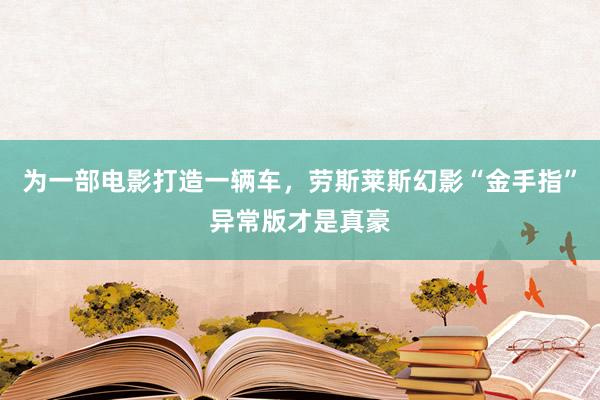 为一部电影打造一辆车，劳斯莱斯幻影“金手指”异常版才是真豪