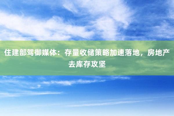 住建部驾御媒体：存量收储策略加速落地，房地产去库存攻坚