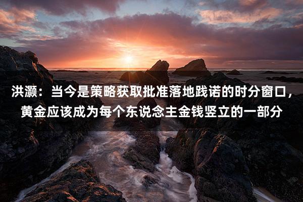 洪灏：当今是策略获取批准落地践诺的时分窗口，黄金应该成为每个东说念主金钱竖立的一部分