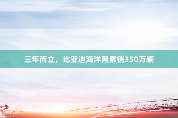 三年而立，比亚迪海洋网累销350万辆