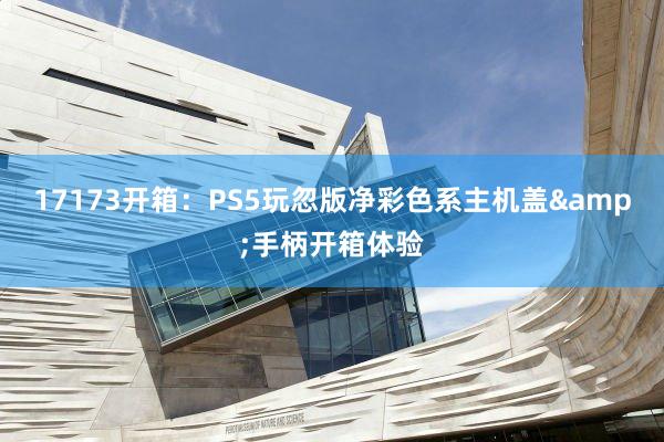 17173开箱：PS5玩忽版净彩色系主机盖&手柄开箱体验