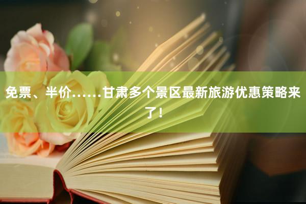 免票、半价……甘肃多个景区最新旅游优惠策略来了！