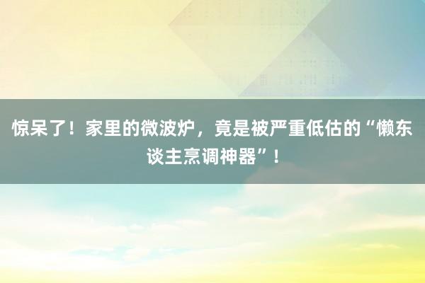 惊呆了！家里的微波炉，竟是被严重低估的“懒东谈主烹调神器”！