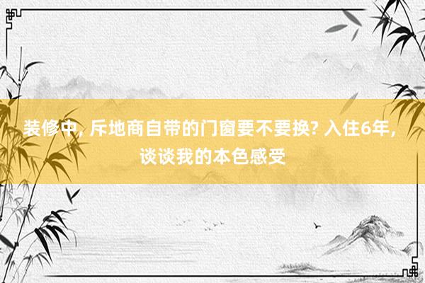 装修中, 斥地商自带的门窗要不要换? 入住6年, 谈谈我的本色感受