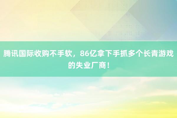 腾讯国际收购不手软，86亿拿下手抓多个长青游戏的失业厂商！