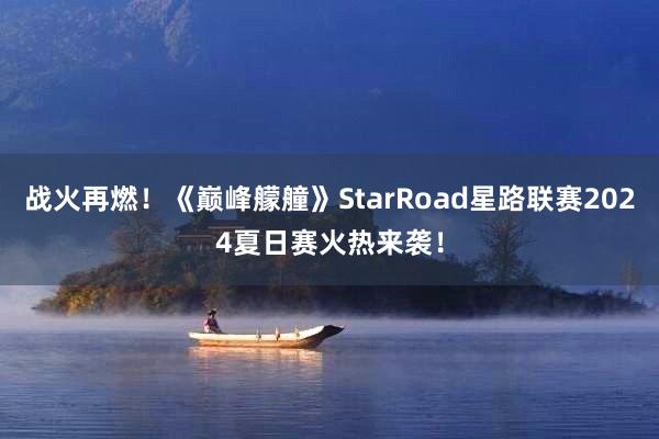 战火再燃！《巅峰艨艟》StarRoad星路联赛2024夏日赛火热来袭！